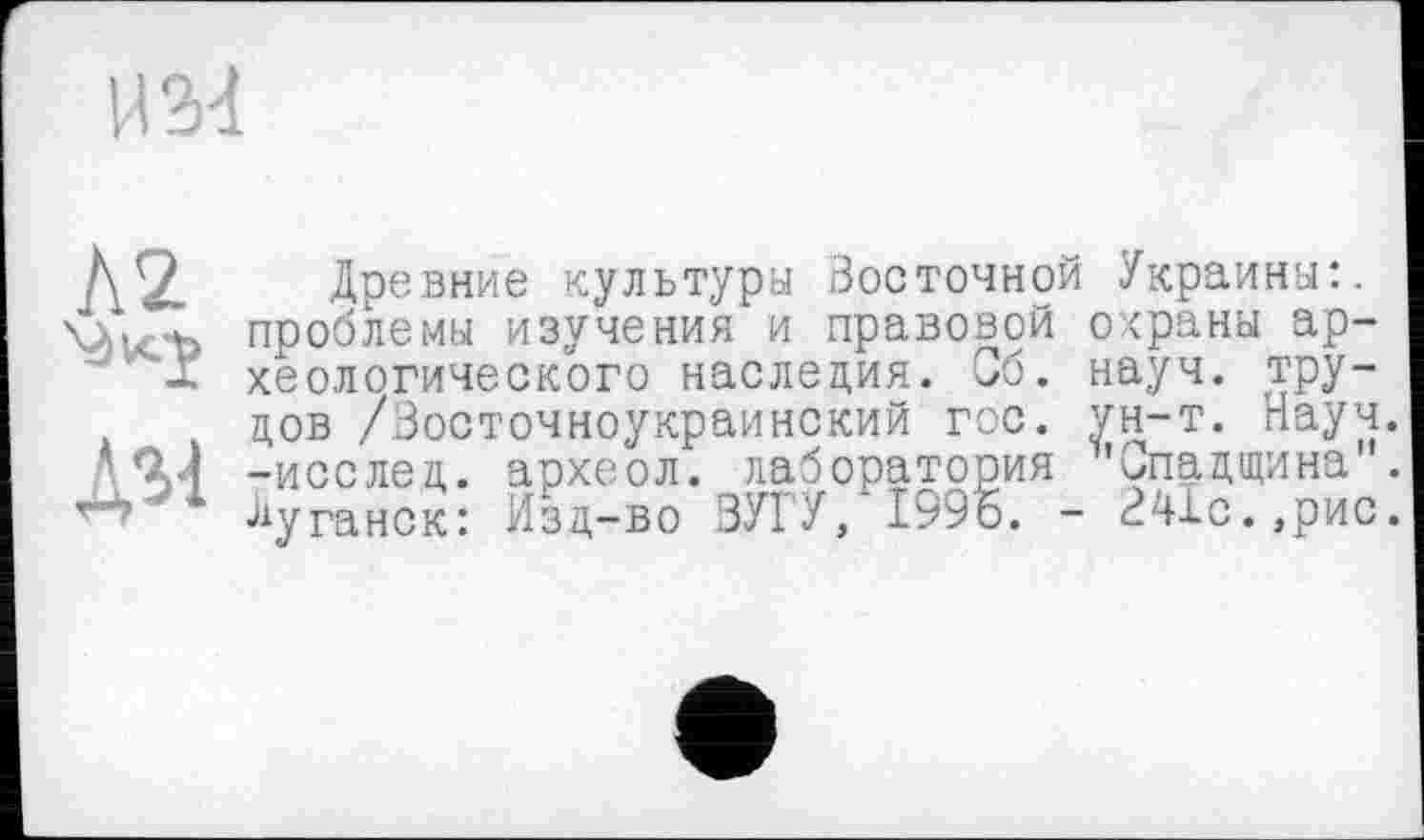 ﻿И34
Л2 \àu.J
Asi
Древние культура Восточной Украина:, проблемы изучения и правовой охраны археологического наследия. Сб. науч, трудов /Восточноукраинский гос. ун-т. Науч, -исслед. археол. лаборатория 'Спадщина'. луганск: Изд-во ЗУГУ, 1996. - В41с.,рис.